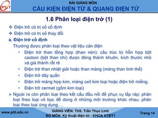 BÀI GIẢNG MÔN
CẤU KIỆN ĐIỆN TỬ & QUANG ĐIỆN TỬ
www.ptit.edu.vn GIẢNG VIÊN: ThS. Trần Thục Linh
BỘ MÔN: Kỹ thuật điện tử - KHOA KTĐT1
Trang 14
1.6 Phân loại điện trở (1)
Điện trở có trị số cố định
Điện trở có trị số thay đổi
a. Điện trở cố định
Thường được phân loại theo vật liệu cản điện
Điện trở than tổng hợp (than nén): cấu trúc từ hỗn hợp bột
cacbon (bột than chì) được đóng thành khuôn, kích thước nhỏ
và giá thành rất rẻ
Điện trở than nhiệt giải hoặc than màng (màng than tinh thể)
Điện trở dây quấn
Điện trở màng hợp kim, màng oxit kim loại hoặc điện trở miếng.
Điện trở cermet (gốm kim loại)
Ngoài ra còn phân loại theo kết cấu đầu nối để phục vụ lắp ráp; phân
loại theo loại vỏ bọc để dùng ở những môi trường khác nhau; phân
loại theo loại ứng dụng….
 