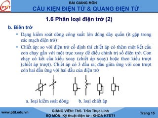 BÀI GIẢNG MÔN
CẤU KIỆN ĐIỆN TỬ & QUANG ĐIỆN TỬ
www.ptit.edu.vn GIẢNG VIÊN: ThS. Trần Thục Linh
BỘ MÔN: Kỹ thuật điện tử - KHOA KTĐT1
Trang 15
1.6 Phân loại điện trở (2)
b. Biến trở
Dạng kiểm soát dòng công suất lớn dùng dây quấn (ít gặp trong
các mạch điện trở)
Chiết áp: so với điện trở cố định thì chiết áp có thêm một kết cấu
con chạy gắn với một trục xoay để điều chỉnh trị số điện trở. Con
chạy có kết cấu kiểu xoay (chiết áp xoay) hoặc theo kiểu trượt
(chiết áp trượt). Chiết áp có 3 đầu ra, đầu giữa ứng với con trượt
còn hai đầu ứng với hai đầu của điện trở
a. loại kiểm soát dòng b. loại chiết áp
 