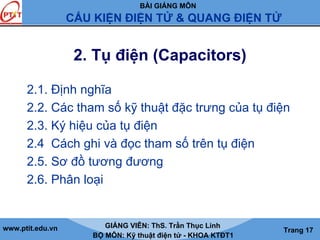 BÀI GIẢNG MÔN
CẤU KIỆN ĐIỆN TỬ & QUANG ĐIỆN TỬ
www.ptit.edu.vn GIẢNG VIÊN: ThS. Trần Thục Linh
BỘ MÔN: Kỹ thuật điện tử - KHOA KTĐT1
Trang 17
2. Tụ điện (Capacitors)
2.1. Định nghĩa
2.2. Các tham số kỹ thuật đặc trưng của tụ điện
2.3. Ký hiệu của tụ điện
2.4 Cách ghi và đọc tham số trên tụ điện
2.5. Sơ đồ tương đương
2.6. Phân loại
 