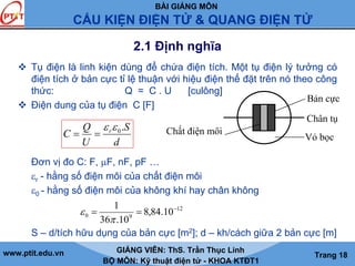 BÀI GIẢNG MÔN
CẤU KIỆN ĐIỆN TỬ & QUANG ĐIỆN TỬ
www.ptit.edu.vn GIẢNG VIÊN: ThS. Trần Thục Linh
BỘ MÔN: Kỹ thuật điện tử - KHOA KTĐT1
Trang 18
2.1 Định nghĩa
Tụ điện là linh kiện dùng để chứa điện tích. Một tụ điện lý tưởng có
điện tích ở bản cực tỉ lệ thuận với hiệu điện thế đặt trên nó theo công
thức: Q = C . U [culông]
Điện dung của tụ điện C [F]
Đơn vị đo C: F, μF, nF, pF …
εr - hằng số điện môi của chất điện môi
ε0 - hằng số điện môi của không khí hay chân không
S – d/tích hữu dụng của bản cực [m2]; d – kh/cách giữa 2 bản cực [m]
d
S
U
Q
C r .0εε
==
Bản cực
Chất điện môi
Vỏ bọc
Chân tụ
12
90 10.84,8
10.36
1 −
==
π
ε
 