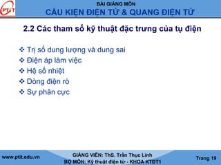 BÀI GIẢNG MÔN
CẤU KIỆN ĐIỆN TỬ & QUANG ĐIỆN TỬ
www.ptit.edu.vn GIẢNG VIÊN: ThS. Trần Thục Linh
BỘ MÔN: Kỹ thuật điện tử - KHOA KTĐT1
Trang 19
2.2 Các tham số kỹ thuật đặc trưng của tụ điện
Trị số dung lượng và dung sai
Điện áp làm việc
Hệ số nhiệt
Dòng điện rò
Sự phân cực
 