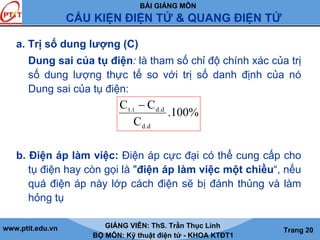BÀI GIẢNG MÔN
CẤU KIỆN ĐIỆN TỬ & QUANG ĐIỆN TỬ
www.ptit.edu.vn GIẢNG VIÊN: ThS. Trần Thục Linh
BỘ MÔN: Kỹ thuật điện tử - KHOA KTĐT1
Trang 20
a. Trị số dung lượng (C)
Dung sai của tụ điện: là tham số chỉ độ chính xác của trị
số dung lượng thực tế so với trị số danh định của nó
Dung sai của tụ điện:
b. Điện áp làm việc: Điện áp cực đại có thể cung cấp cho
tụ điện hay còn gọi là "điện áp làm việc một chiều“, nếu
quá điện áp này lớp cách điện sẽ bị đánh thủng và làm
hỏng tụ
%100.
C
CC
d.d
d.dt.t −
 