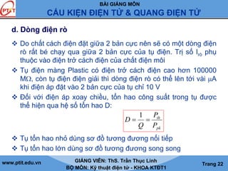 BÀI GIẢNG MÔN
CẤU KIỆN ĐIỆN TỬ & QUANG ĐIỆN TỬ
www.ptit.edu.vn GIẢNG VIÊN: ThS. Trần Thục Linh
BỘ MÔN: Kỹ thuật điện tử - KHOA KTĐT1
Trang 22
d. Dòng điện rò
Do chất cách điện đặt giữa 2 bản cực nên sẽ có một dòng điện
rò rất bé chạy qua giữa 2 bản cực của tụ điện. Trị số Irò phụ
thuộc vào điện trở cách điện của chất điện môi
Tụ điện màng Plastic có điện trở cách điện cao hơn 100000
MΩ, còn tụ điện điện giải thì dòng điện rò có thể lên tới vài μA
khi điện áp đặt vào 2 bản cực của tụ chỉ 10 V
Đối với điện áp xoay chiều, tổn hao công suất trong tụ được
thể hiện qua hệ số tổn hao D:
Tụ tổn hao nhỏ dùng sơ đồ tương đương nối tiếp
Tụ tổn hao lớn dùng sơ đồ tương đương song song
pk
th
P
P
Q
D ==
1
 