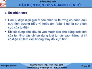 BÀI GIẢNG MÔN
CẤU KIỆN ĐIỆN TỬ & QUANG ĐIỆN TỬ
www.ptit.edu.vn GIẢNG VIÊN: ThS. Trần Thục Linh
BỘ MÔN: Kỹ thuật điện tử - KHOA KTĐT1
Trang 23
e. Sự phân cực
Các tụ điện điện giải ở các chân tụ thường có đánh dấu
cực tính dương (dấu +) hoặc âm (dấu -) gọi là sự phân
cực của tụ điện
Khi sử dụng phải đấu tụ vào mạch sao cho đúng cực tính
của tụ. Như vậy chỉ sử dụng loại tụ này vào những vị trí
có điện áp làm việc không thay đổi cực tính
 