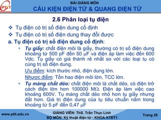BÀI GIẢNG MÔN
CẤU KIỆN ĐIỆN TỬ & QUANG ĐIỆN TỬ
www.ptit.edu.vn GIẢNG VIÊN: ThS. Trần Thục Linh
BỘ MÔN: Kỹ thuật điện tử - KHOA KTĐT1
Trang 28
2.6 Phân loại tụ điện
Tụ điện có trị số điện dung cố định
Tụ điện có trị số điện dung thay đổi được
a. Tụ điện có trị số điện dung cố định:
Tụ giấy: chất điện môi là giấy, thường có trị số điện dung
khoảng từ 500 pF đến 50 μF và điện áp làm việc đến 600
Vdc. Tụ giấy có giá thành rẻ nhất so với các loại tụ có
cùng trị số điện dung.
Ưu điểm: kích thước nhỏ, điện dung lớn.
Nhược điểm: Tổn hao điện môi lớn, TCC lớn.
Tụ màng chất dẻo: chất điện môi là chất dẻo, có điện trở
cách điện lớn hơn 100000 MΩ. Điện áp làm việc cao
khoảng 600V. Tụ màng chất dẻo nhỏ hơn tụ giấy nhưng
đắt hơn. Giá trị điện dung của tụ tiêu chuẩn nằm trong
khoảng từ 5 pF đến 0,47 μF
 