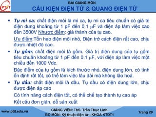 BÀI GIẢNG MÔN
CẤU KIỆN ĐIỆN TỬ & QUANG ĐIỆN TỬ
www.ptit.edu.vn GIẢNG VIÊN: ThS. Trần Thục Linh
BỘ MÔN: Kỹ thuật điện tử - KHOA KTĐT1
Trang 29
Tụ mi ca: chất điện môi là mi ca, tụ mi ca tiêu chuẩn có giá trị
điện dung khoảng từ 1 pF đến 0,1 μF và điện áp làm việc cao
đến 3500V Nhược điểm: giá thành của tụ cao.
Ưu điểm:Tổn hao điện môi nhỏ, Điện trở cách điện rất cao, chịu
được nhiệt độ cao.
Tụ gốm: chất điện môi là gốm. Giá trị điện dung của tụ gốm
tiêu chuẩn khoảng từ 1 pF đến 0,1 μF, với điện áp làm việc một
chiều đến 1000 Vdc.
Đặc điểm của tụ gốm là kích thước nhỏ, điện dung lớn, có tính
ổn định rất tốt, có thể làm việc lâu dài mà không lão hoá.
Tụ dầu: chất điện môi là dầu. Tụ dầu có điện dung lớn, chịu
được điện áp cao
Có tính năng cách điện tốt, có thể chế tạo thành tụ cao áp
Kết cấu đơn giản, dễ sản xuất
 