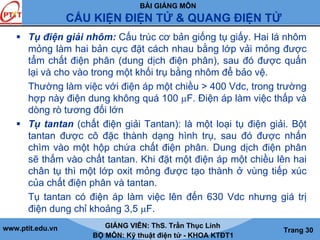 BÀI GIẢNG MÔN
CẤU KIỆN ĐIỆN TỬ & QUANG ĐIỆN TỬ
www.ptit.edu.vn GIẢNG VIÊN: ThS. Trần Thục Linh
BỘ MÔN: Kỹ thuật điện tử - KHOA KTĐT1
Trang 30
Tụ điện giải nhôm: Cấu trúc cơ bản giống tụ giấy. Hai lá nhôm
mỏng làm hai bản cực đặt cách nhau bằng lớp vải mỏng được
tẩm chất điện phân (dung dịch điện phân), sau đó được quấn
lại và cho vào trong một khối trụ bằng nhôm để bảo vệ.
Thường làm việc với điện áp một chiều > 400 Vdc, trong trường
hợp này điện dung không quá 100 μF. Điện áp làm việc thấp và
dòng rò tương đối lớn
Tụ tantan (chất điện giải Tantan): là một loại tụ điện giải. Bột
tantan được cô đặc thành dạng hình trụ, sau đó được nhấn
chìm vào một hộp chứa chất điện phân. Dung dịch điện phân
sẽ thấm vào chất tantan. Khi đặt một điện áp một chiều lên hai
chân tụ thì một lớp oxit mỏng được tạo thành ở vùng tiếp xúc
của chất điện phân và tantan.
Tụ tantan có điện áp làm việc lên đến 630 Vdc nhưng giá trị
điện dung chỉ khoảng 3,5 μF.
 
