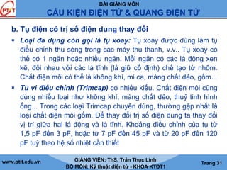 BÀI GIẢNG MÔN
CẤU KIỆN ĐIỆN TỬ & QUANG ĐIỆN TỬ
www.ptit.edu.vn GIẢNG VIÊN: ThS. Trần Thục Linh
BỘ MÔN: Kỹ thuật điện tử - KHOA KTĐT1
Trang 31
b. Tụ điện có trị số điện dung thay đổi
Loại đa dụng còn gọi là tụ xoay: Tụ xoay được dùng làm tụ
điều chỉnh thu sóng trong các máy thu thanh, v.v.. Tụ xoay có
thể có 1 ngăn hoặc nhiều ngăn. Mỗi ngăn có các lá động xen
kẽ, đối nhau với các lá tĩnh (lá giữ cố định) chế tạo từ nhôm.
Chất điện môi có thể là không khí, mi ca, màng chất dẻo, gốm...
Tụ vi điều chỉnh (Trimcap) có nhiều kiểu. Chất điện môi cũng
dùng nhiều loại như không khí, màng chất dẻo, thuỷ tinh hình
ống... Trong các loại Trimcap chuyên dùng, thường gặp nhất là
loại chất điện môi gốm. Để thay đổi trị số điện dung ta thay đổi
vị trí giữa hai lá động và lá tĩnh. Khoảng điều chỉnh của tụ từ
1,5 pF đến 3 pF, hoặc từ 7 pF đến 45 pF và từ 20 pF đến 120
pF tuỳ theo hệ số nhiệt cần thiết
 