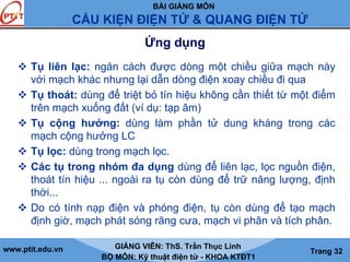 BÀI GIẢNG MÔN
CẤU KIỆN ĐIỆN TỬ & QUANG ĐIỆN TỬ
www.ptit.edu.vn GIẢNG VIÊN: ThS. Trần Thục Linh
BỘ MÔN: Kỹ thuật điện tử - KHOA KTĐT1
Trang 32
Ứng dụng
Tụ liên lạc: ngăn cách được dòng một chiều giữa mạch này
với mạch khác nhưng lại dẫn dòng điện xoay chiều đi qua
Tụ thoát: dùng để triệt bỏ tín hiệu không cần thiết từ một điểm
trên mạch xuống đất (ví dụ: tạp âm)
Tụ cộng hưởng: dùng làm phần tử dung kháng trong các
mạch cộng hưởng LC
Tụ lọc: dùng trong mạch lọc.
Các tụ trong nhóm đa dụng dùng để liên lạc, lọc nguồn điện,
thoát tín hiệu ... ngoài ra tụ còn dùng để trữ năng lượng, định
thời...
Do có tính nạp điện và phóng điện, tụ còn dùng để tạo mạch
định giờ, mạch phát sóng răng cưa, mạch vi phân và tích phân.
 