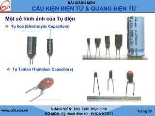 BÀI GIẢNG MÔN
CẤU KIỆN ĐIỆN TỬ & QUANG ĐIỆN TỬ
www.ptit.edu.vn GIẢNG VIÊN: ThS. Trần Thục Linh
BỘ MÔN: Kỹ thuật điện tử - KHOA KTĐT1
Trang 33
Một số hình ảnh của Tụ điện
Tụ Tantan (Tantalum Capacitors)
Tụ hoá (Electrolytic Capacitors)
 