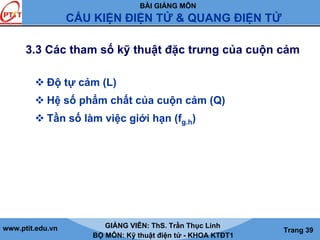 BÀI GIẢNG MÔN
CẤU KIỆN ĐIỆN TỬ & QUANG ĐIỆN TỬ
www.ptit.edu.vn GIẢNG VIÊN: ThS. Trần Thục Linh
BỘ MÔN: Kỹ thuật điện tử - KHOA KTĐT1
Trang 39
3.3 Các tham số kỹ thuật đặc trưng của cuộn cảm
Độ tự cảm (L)
Hệ số phẩm chất của cuộn cảm (Q)
Tần số làm việc giới hạn (fg.h)
 