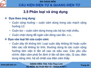 BÀI GIẢNG MÔN
CẤU KIỆN ĐIỆN TỬ & QUANG ĐIỆN TỬ
www.ptit.edu.vn GIẢNG VIÊN: ThS. Trần Thục Linh
BỘ MÔN: Kỹ thuật điện tử - KHOA KTĐT1
Trang 44
3.5 Phân loại và ứng dụng
Dựa theo ứng dụng:
Cuộn cộng hưởng – cuộn cảm dùng trong các mạch cộng
hưởng LC
Cuộn lọc – cuộn cảm dùng trong các bộ lọc một chiều.
Cuộn chặn dùng để ngăn cản dòng cao tần, v.v..
Dựa vào loại lõi của cuộn cảm:
Cuộn dây lõi không khí: Loại cuộn dây không lõi hoặc cuốn
trên các cốt không từ tính, thường dùng là các cuộn cộng
hưởng làm việc ở tần số cao và siêu cao. Các yêu cầu
chính: điện cảm phải ổn định ở tần số làm việc, Q cao, điện
dung riêng nhỏ, hệ số nhiệt của điện cảm thấp
 