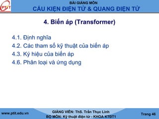 BÀI GIẢNG MÔN
CẤU KIỆN ĐIỆN TỬ & QUANG ĐIỆN TỬ
www.ptit.edu.vn GIẢNG VIÊN: ThS. Trần Thục Linh
BỘ MÔN: Kỹ thuật điện tử - KHOA KTĐT1
Trang 46
4. Biến áp (Transformer)
4.1. Định nghĩa
4.2. Các tham số kỹ thuật của biến áp
4.3. Ký hiệu của biến áp
4.6. Phân loại và ứng dụng
 