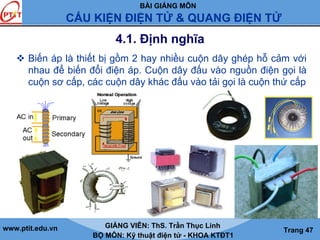 BÀI GIẢNG MÔN
CẤU KIỆN ĐIỆN TỬ & QUANG ĐIỆN TỬ
www.ptit.edu.vn GIẢNG VIÊN: ThS. Trần Thục Linh
BỘ MÔN: Kỹ thuật điện tử - KHOA KTĐT1
Trang 47
4.1. Định nghĩa
Biến áp là thiết bị gồm 2 hay nhiều cuộn dây ghép hỗ cảm với
nhau để biến đổi điện áp. Cuộn dây đấu vào nguồn điện gọi là
cuộn sơ cấp, các cuộn dây khác đấu vào tải gọi là cuộn thứ cấp
 