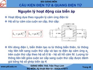 BÀI GIẢNG MÔN
CẤU KIỆN ĐIỆN TỬ & QUANG ĐIỆN TỬ
www.ptit.edu.vn GIẢNG VIÊN: ThS. Trần Thục Linh
BỘ MÔN: Kỹ thuật điện tử - KHOA KTĐT1
Trang 48
Nguyên lý hoạt động của biến áp
Hoạt động dựa theo nguyên lý cảm ứng điện từ
Hệ số tự cảm của cuộn sơ cấp, thứ cấp:
Khi dòng điện I1 biến thiên tạo ra từ thông biến thiên, từ thông
này liên kết sang cuộn thứ cấp và tạo ra điện áp cảm ứng eL
trên cuộn thứ cấp theo hệ số tỉ lệ - hệ số hỗ cảm M. Lượng từ
thông liên kết giữa cuộn sơ cấp sang cuộn thứ cấp được đánh
giá bằng hệ số ghép biến áp K
l
S
N 2
11 .L μ=
l
S
N 2
22 .L μ=
 