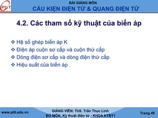 BÀI GIẢNG MÔN
CẤU KIỆN ĐIỆN TỬ & QUANG ĐIỆN TỬ
www.ptit.edu.vn GIẢNG VIÊN: ThS. Trần Thục Linh
BỘ MÔN: Kỹ thuật điện tử - KHOA KTĐT1
Trang 49
4.2. Các tham số kỹ thuật của biến áp
Hệ số ghép biến áp K
Điện áp cuộn sơ cấp và cuộn thứ cấp
Dòng điện sơ cấp và dòng điện thứ cấp
Hiệu suất của biến áp
 