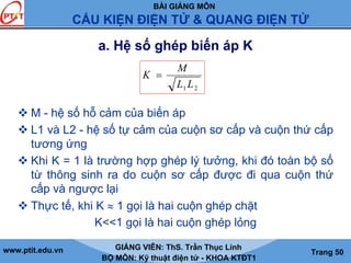 BÀI GIẢNG MÔN
CẤU KIỆN ĐIỆN TỬ & QUANG ĐIỆN TỬ
www.ptit.edu.vn GIẢNG VIÊN: ThS. Trần Thục Linh
BỘ MÔN: Kỹ thuật điện tử - KHOA KTĐT1
Trang 50
a. Hệ số ghép biến áp K
M - hệ số hỗ cảm của biến áp
L1 và L2 - hệ số tự cảm của cuộn sơ cấp và cuộn thứ cấp
tương ứng
Khi K = 1 là trường hợp ghép lý tưởng, khi đó toàn bộ số
từ thông sinh ra do cuộn sơ cấp được đi qua cuộn thứ
cấp và ngược lại
Thực tế, khi K ≈ 1 gọi là hai cuộn ghép chặt
K<<1 gọi là hai cuộn ghép lỏng
21 LL
M
K =
 
