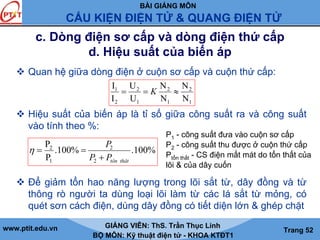 BÀI GIẢNG MÔN
CẤU KIỆN ĐIỆN TỬ & QUANG ĐIỆN TỬ
www.ptit.edu.vn GIẢNG VIÊN: ThS. Trần Thục Linh
BỘ MÔN: Kỹ thuật điện tử - KHOA KTĐT1
Trang 52
c. Dòng điện sơ cấp và dòng điện thứ cấp
d. Hiệu suất của biến áp
Quan hệ giữa dòng điện ở cuộn sơ cấp và cuộn thứ cấp:
Hiệu suất của biến áp là tỉ số giữa công suất ra và công suất
vào tính theo %:
Để giảm tổn hao năng lượng trong lõi sắt từ, dây đồng và từ
thông rò người ta dùng loại lõi làm từ các lá sắt từ mỏng, có
quét sơn cách điện, dùng dây đồng có tiết diện lớn & ghép chặt
1
2
1
2
1
2
2
1
N
N
N
N
U
U
I
I
≈== K
%100.%100.
P
P
2
2
1
2
thâttônPP
P
+
==η
P1 - công suất đưa vào cuộn sơ cấp
P2 - công suất thu được ở cuộn thứ cấp
Ptổn thất - CS điện mất mát do tổn thất của
lõi & của dây cuốn
 