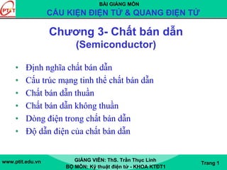 BÀI GIẢNG MÔN
CẤU KIỆN ĐIỆN TỬ & QUANG ĐIỆN TỬ
www.ptit.edu.vn GIẢNG VIÊN: ThS. Trần Thục Linh
BỘ MÔN: Kỹ thuật điện tử - KHOA KTĐT1
Trang 1
Chương 3- Chất bán dẫn
(Semiconductor)
• Định nghĩa chất bán dẫn
• Cấu trúc mạng tinh thể chất bán dẫn
• Chất bán dẫn thuần
• Chất bán dẫn không thuần
• Dòng điện trong chất bán dẫn
• Độ dẫn điện của chất bán dẫn
 