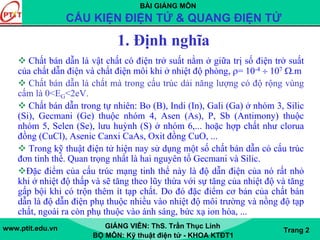 BÀI GIẢNG MÔN
CẤU KIỆN ĐIỆN TỬ & QUANG ĐIỆN TỬ
www.ptit.edu.vn GIẢNG VIÊN: ThS. Trần Thục Linh
BỘ MÔN: Kỹ thuật điện tử - KHOA KTĐT1
Trang 2
1. Định nghĩa
Chất bán dẫn là vật chất có điện trở suất nằm ở giữa trị số điện trở suất
của chất dẫn điện và chất điện môi khi ở nhiệt độ phòng, ρ= 10-4 ÷ 107 Ω.m
Chất bán dẫn là chất mà trong cấu trúc dải năng lượng có độ rộng vùng
cấm là 0<EG<2eV.
Chất bán dẫn trong tự nhiên: Bo (B), Indi (In), Gali (Ga) ở nhóm 3, Silic
(Si), Gecmani (Ge) thuộc nhóm 4, Asen (As), P, Sb (Antimony) thuộc
nhóm 5, Selen (Se), lưu huỳnh (S) ở nhóm 6,... hoặc hợp chất như clorua
đồng (CuCl), Asenic Canxi CaAs, Oxit đồng CuO, ...
Trong kỹ thuật điện tử hiện nay sử dụng một số chất bán dẫn có cấu trúc
đơn tinh thể. Quan trọng nhất là hai nguyên tố Gecmani và Silic.
Đặc điểm của cấu trúc mạng tinh thể này là độ dẫn điện của nó rất nhỏ
khi ở nhiệt độ thấp và sẽ tăng theo lũy thừa với sự tăng của nhiệt độ và tăng
gấp bội khi có trộn thêm ít tạp chất. Do đó đặc điểm cơ bản của chất bán
dẫn là độ dẫn điện phụ thuộc nhiều vào nhiệt độ môi trường và nồng độ tạp
chất, ngoài ra còn phụ thuộc vào ánh sáng, bức xạ ion hóa, ...
 