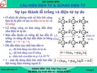 BÀI GIẢNG MÔN
CẤU KIỆN ĐIỆN TỬ & QUANG ĐIỆN TỬ
www.ptit.edu.vn GIẢNG VIÊN: ThS. Trần Thục Linh
BỘ MÔN: Kỹ thuật điện tử - KHOA KTĐT1
Trang 6
Sự tạo thành lỗ trống và điện tử tự do
Ở nhiệt độ phòng một số liên kết cộng
hóa trị bị phá vỡ tạo ra điện tử tự do và
lỗ trống
Lỗ trống cũng có khả năng dẫn điện
như điện tử tự do
Bán dẫn thuần có nồng độ hạt dẫn lỗ
trống và nồng độ hạt dẫn điện tử bằng
nhau: p = n = pi = ni
Độ dẫn điện của chất bán dẫn σ:
μn - độ linh động của điện tử tự do
μp - độ linh động của lỗ trống
q – điện tích của điện tử q=1,6.10-19C
J – mật độ dòng điện khi chất bán dẫn
đặt trong điện trường ngoài E:
+4 +4 +4
+4 +4 +4
+4 +4 +4
Si
Si
Si
Si
Si
Si
Si
Si
Si
Lỗ
trống
Điện tử
tự do
n p(n. p. ).qσ = μ + μ
n pJ (n. p. ).q.E .E= μ + μ = σ
 