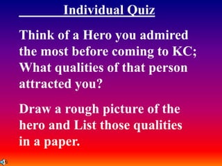Individual Quiz
Think of a Hero you admired
the most before coming to KC;
What qualities of that person
attracted you?
Draw a rough picture of the
hero and List those qualities
in a paper.
 