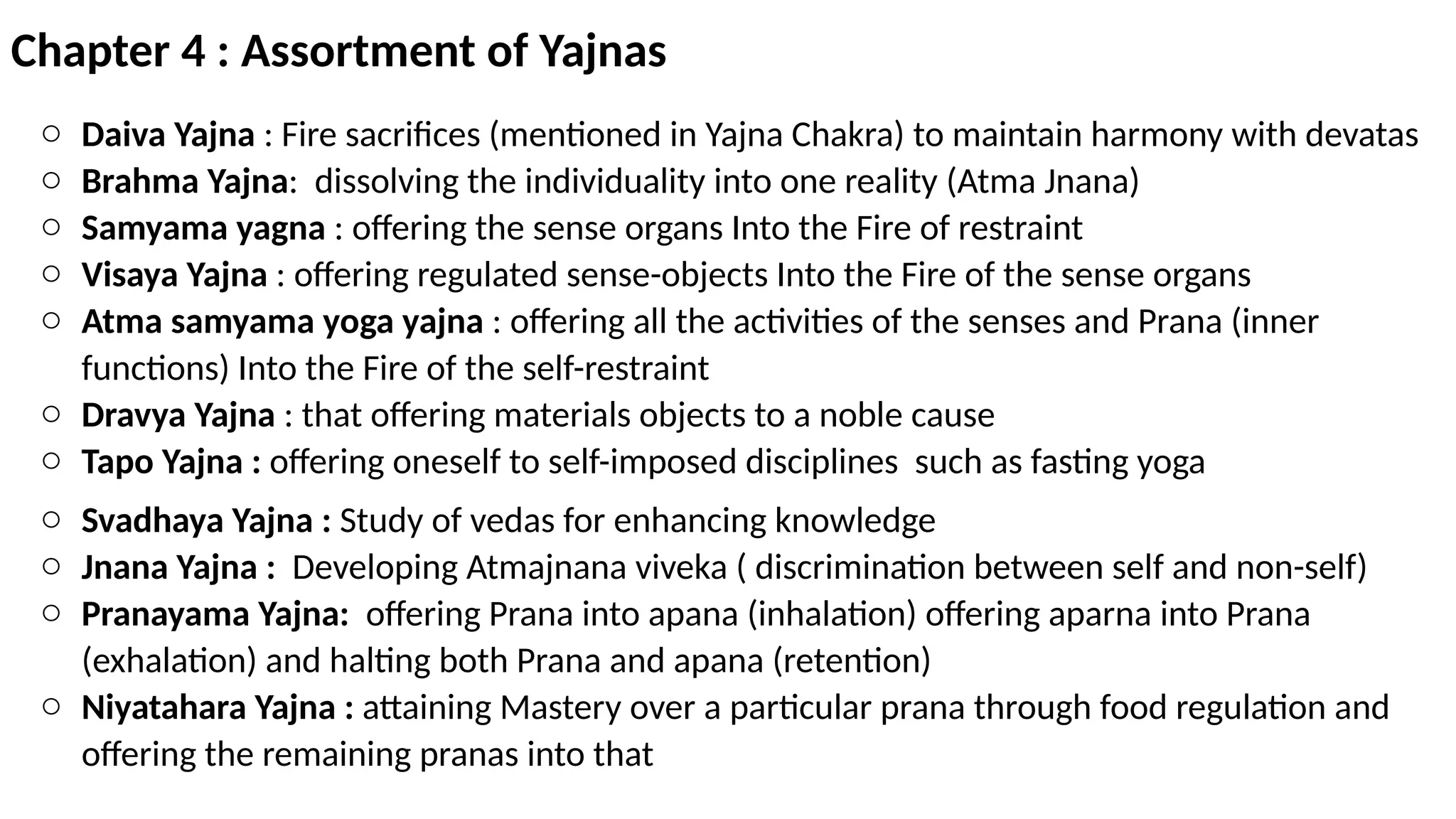 Chapter 4 : Assortment of Yajnas
o Daiva Yajna : Fire sacrifices (mentioned in Yajna Chakra) to maintain harmony with devatas
o Brahma Yajna: dissolving the individuality into one reality (Atma Jnana)
o Samyama yagna : offering the sense organs Into the Fire of restraint
o Visaya Yajna : offering regulated sense-objects Into the Fire of the sense organs
o Atma samyama yoga yajna : offering all the activities of the senses and Prana (inner
functions) Into the Fire of the self-restraint
o Dravya Yajna : that offering materials objects to a noble cause
o Tapo Yajna : offering oneself to self-imposed disciplines such as fasting yoga
o Svadhaya Yajna : Study of vedas for enhancing knowledge
o Jnana Yajna : Developing Atmajnana viveka ( discrimination between self and non-self)
o Pranayama Yajna: offering Prana into apana (inhalation) offering aparna into Prana
(exhalation) and halting both Prana and apana (retention)
o Niyatahara Yajna : attaining Mastery over a particular prana through food regulation and
offering the remaining pranas into that
 