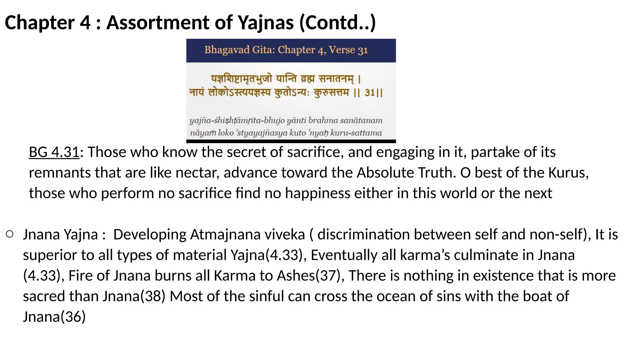 Chapter 4 : Assortment of Yajnas (Contd..)
BG 4.31: Those who know the secret of sacrifice, and engaging in it, partake of its
remnants that are like nectar, advance toward the Absolute Truth. O best of the Kurus,
those who perform no sacrifice find no happiness either in this world or the next
o Jnana Yajna : Developing Atmajnana viveka ( discrimination between self and non-self), It is
superior to all types of material Yajna(4.33), Eventually all karma’s culminate in Jnana
(4.33), Fire of Jnana burns all Karma to Ashes(37), There is nothing in existence that is more
sacred than Jnana(38) Most of the sinful can cross the ocean of sins with the boat of
Jnana(36)
 