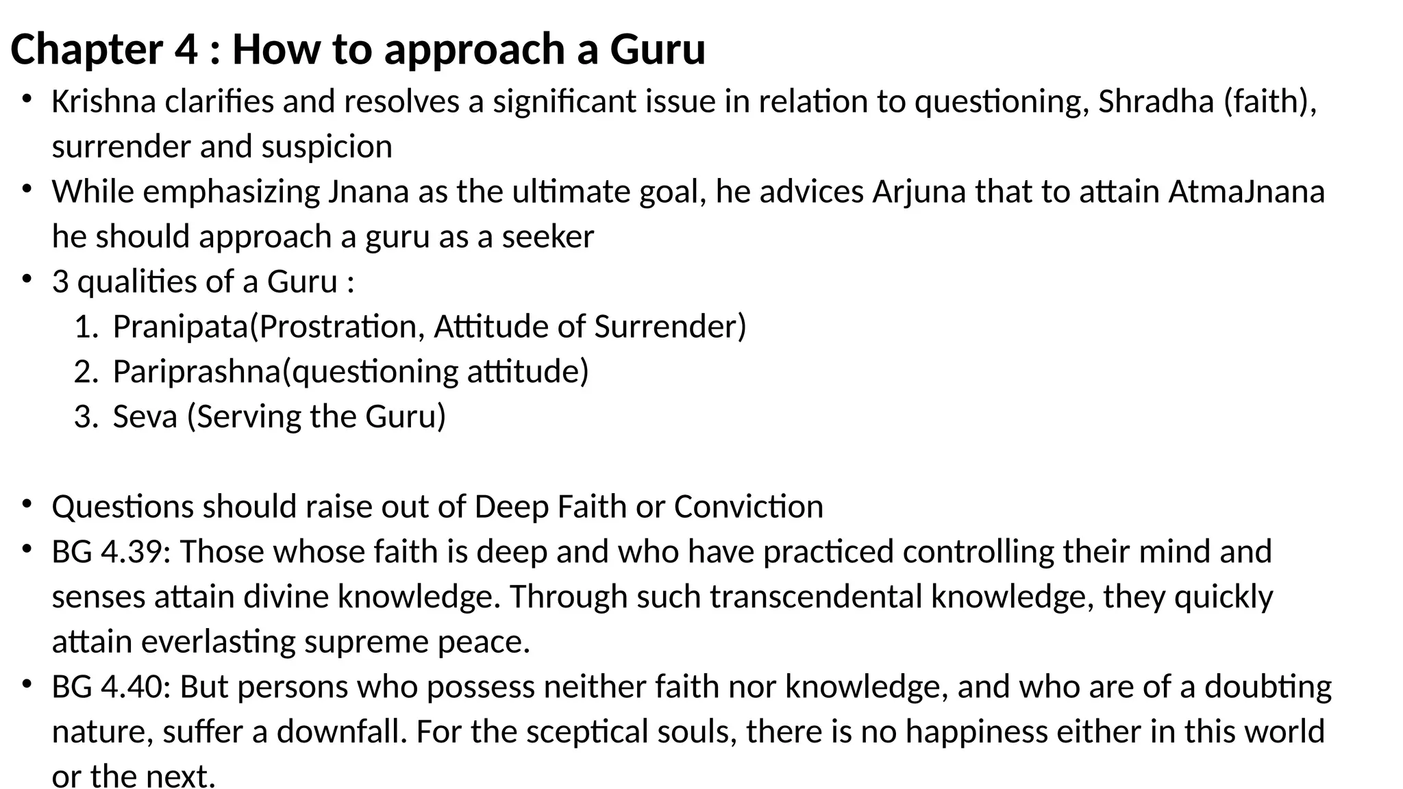 Chapter 4 : How to approach a Guru
• Krishna clarifies and resolves a significant issue in relation to questioning, Shradha (faith),
surrender and suspicion
• While emphasizing Jnana as the ultimate goal, he advices Arjuna that to attain AtmaJnana
he should approach a guru as a seeker
• 3 qualities of a Guru :
1. Pranipata(Prostration, Attitude of Surrender)
2. Pariprashna(questioning attitude)
3. Seva (Serving the Guru)
• Questions should raise out of Deep Faith or Conviction
• BG 4.39: Those whose faith is deep and who have practiced controlling their mind and
senses attain divine knowledge. Through such transcendental knowledge, they quickly
attain everlasting supreme peace.
• BG 4.40: But persons who possess neither faith nor knowledge, and who are of a doubting
nature, suffer a downfall. For the sceptical souls, there is no happiness either in this world
or the next.
 