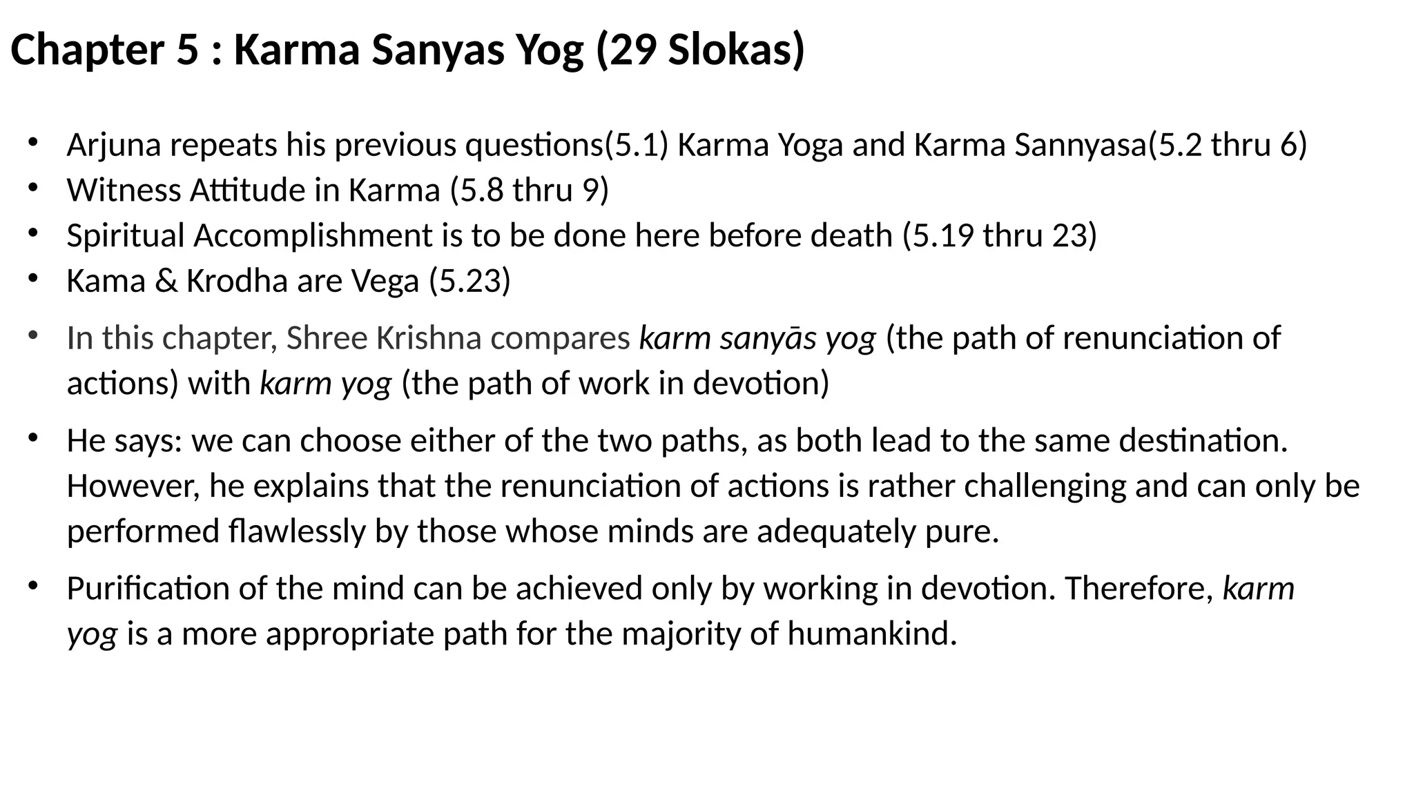 Chapter 5 : Karma Sanyas Yog (29 Slokas)
• Arjuna repeats his previous questions(5.1) Karma Yoga and Karma Sannyasa(5.2 thru 6)
• Witness Attitude in Karma (5.8 thru 9)
• Spiritual Accomplishment is to be done here before death (5.19 thru 23)
• Kama & Krodha are Vega (5.23)
• In this chapter, Shree Krishna compares karm sanyās yog (the path of renunciation of
actions) with karm yog (the path of work in devotion)
• He says: we can choose either of the two paths, as both lead to the same destination.
However, he explains that the renunciation of actions is rather challenging and can only be
performed flawlessly by those whose minds are adequately pure.
• Purification of the mind can be achieved only by working in devotion. Therefore, karm
yog is a more appropriate path for the majority of humankind.
 