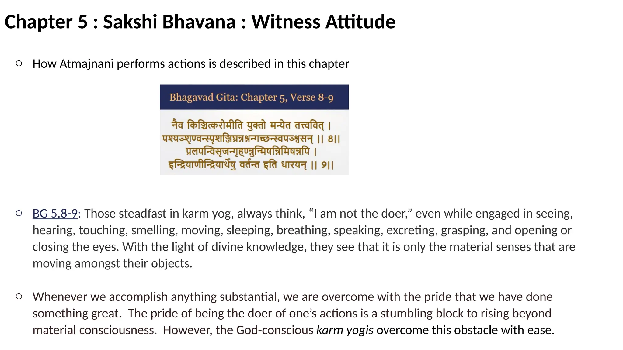 Chapter 5 : Sakshi Bhavana : Witness Attitude
o How Atmajnani performs actions is described in this chapter
o BG 5.8-9: Those steadfast in karm yog, always think, “I am not the doer,” even while engaged in seeing,
hearing, touching, smelling, moving, sleeping, breathing, speaking, excreting, grasping, and opening or
closing the eyes. With the light of divine knowledge, they see that it is only the material senses that are
moving amongst their objects.
o Whenever we accomplish anything substantial, we are overcome with the pride that we have done
something great. The pride of being the doer of one’s actions is a stumbling block to rising beyond
material consciousness. However, the God-conscious karm yogis overcome this obstacle with ease.
 