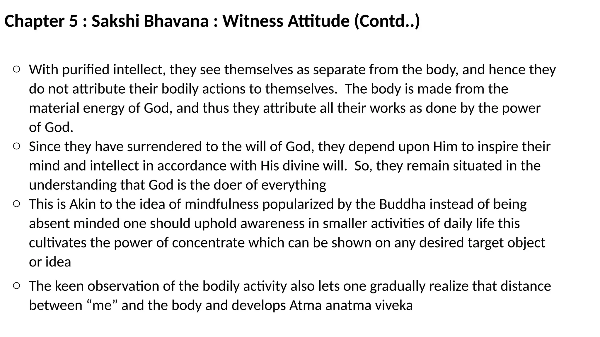 Chapter 5 : Sakshi Bhavana : Witness Attitude (Contd..)
o With purified intellect, they see themselves as separate from the body, and hence they
do not attribute their bodily actions to themselves. The body is made from the
material energy of God, and thus they attribute all their works as done by the power
of God.
o Since they have surrendered to the will of God, they depend upon Him to inspire their
mind and intellect in accordance with His divine will. So, they remain situated in the
understanding that God is the doer of everything
o This is Akin to the idea of mindfulness popularized by the Buddha instead of being
absent minded one should uphold awareness in smaller activities of daily life this
cultivates the power of concentrate which can be shown on any desired target object
or idea
o The keen observation of the bodily activity also lets one gradually realize that distance
between “me” and the body and develops Atma anatma viveka
 