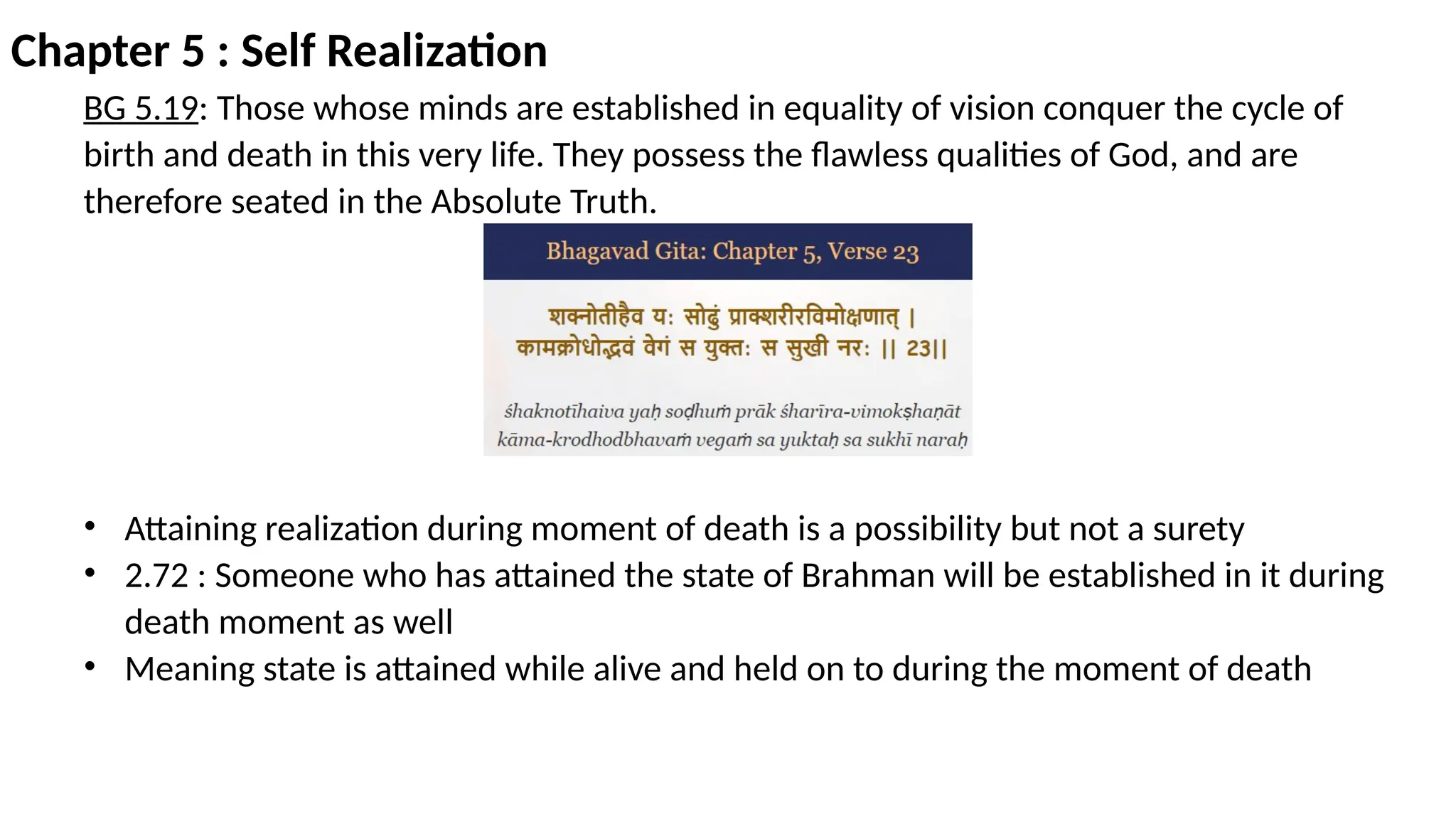 Chapter 5 : Self Realization
BG 5.19: Those whose minds are established in equality of vision conquer the cycle of
birth and death in this very life. They possess the flawless qualities of God, and are
therefore seated in the Absolute Truth.
• Attaining realization during moment of death is a possibility but not a surety
• 2.72 : Someone who has attained the state of Brahman will be established in it during
death moment as well
• Meaning state is attained while alive and held on to during the moment of death
 