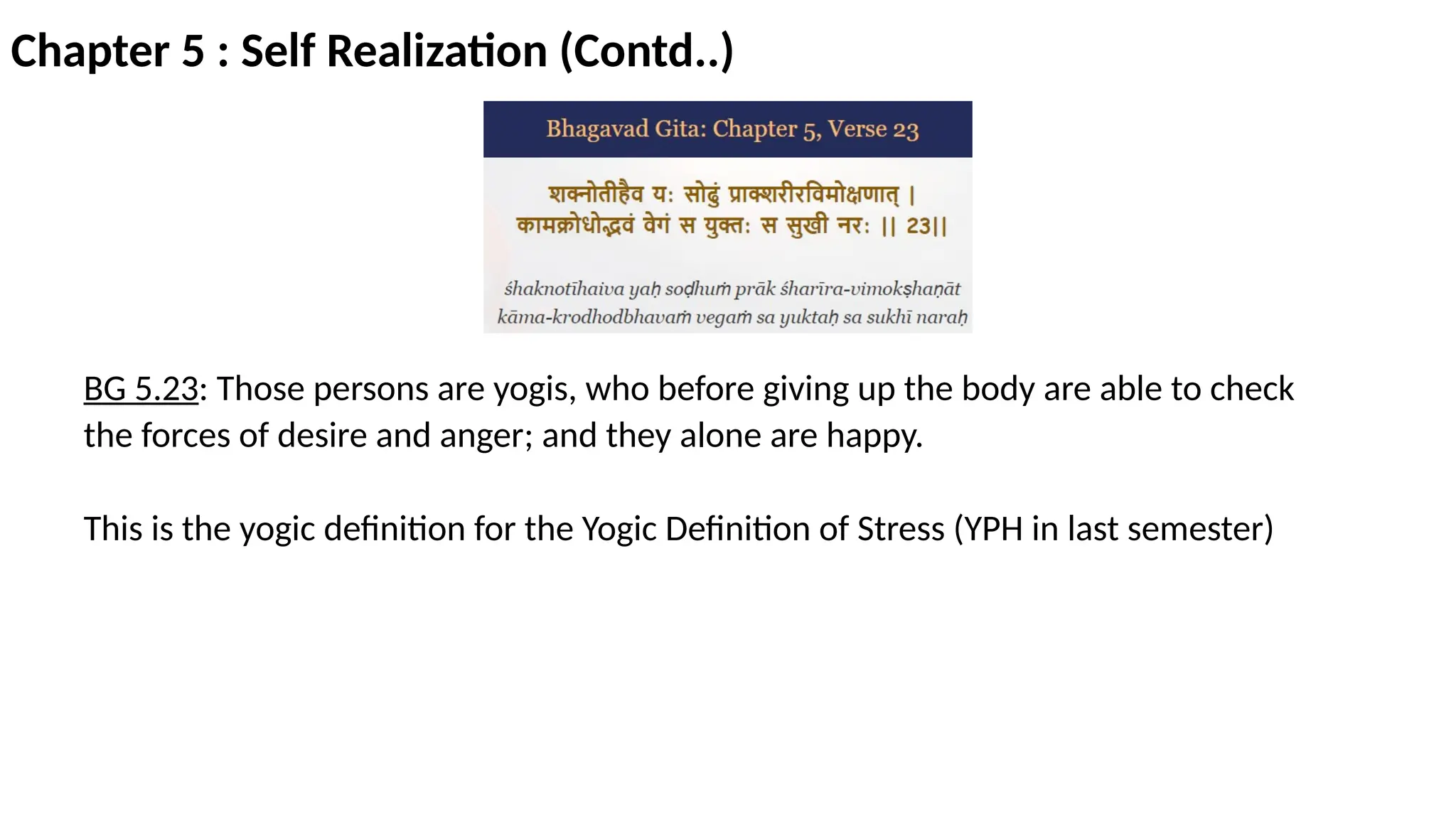 Chapter 5 : Self Realization (Contd..)
BG 5.23: Those persons are yogis, who before giving up the body are able to check
the forces of desire and anger; and they alone are happy.
This is the yogic definition for the Yogic Definition of Stress (YPH in last semester)
 