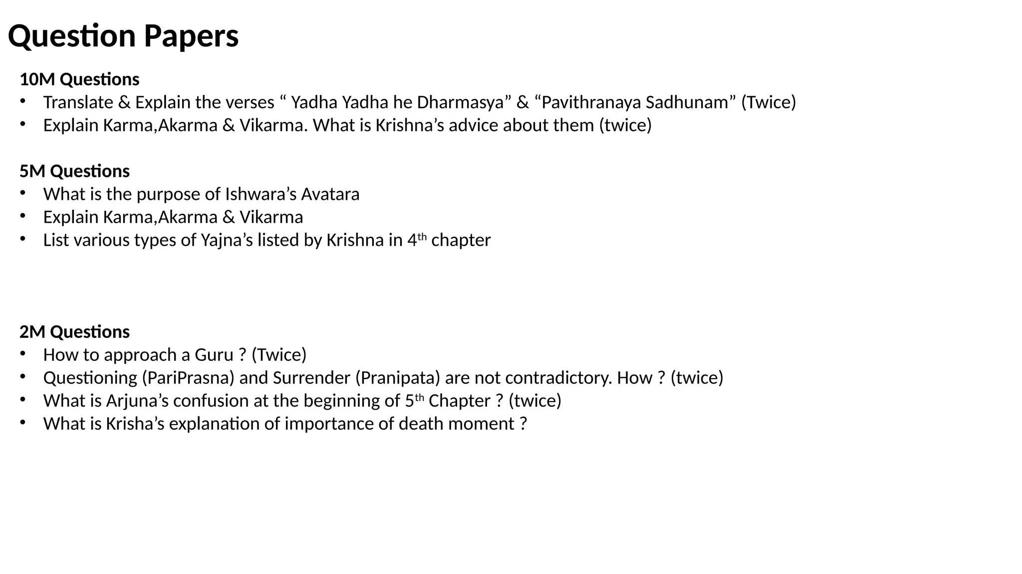 Question Papers
10M Questions
• Translate & Explain the verses “ Yadha Yadha he Dharmasya” & “Pavithranaya Sadhunam” (Twice)
• Explain Karma,Akarma & Vikarma. What is Krishna’s advice about them (twice)
5M Questions
• What is the purpose of Ishwara’s Avatara
• Explain Karma,Akarma & Vikarma
• List various types of Yajna’s listed by Krishna in 4th
chapter
2M Questions
• How to approach a Guru ? (Twice)
• Questioning (PariPrasna) and Surrender (Pranipata) are not contradictory. How ? (twice)
• What is Arjuna’s confusion at the beginning of 5th
Chapter ? (twice)
• What is Krisha’s explanation of importance of death moment ?
 