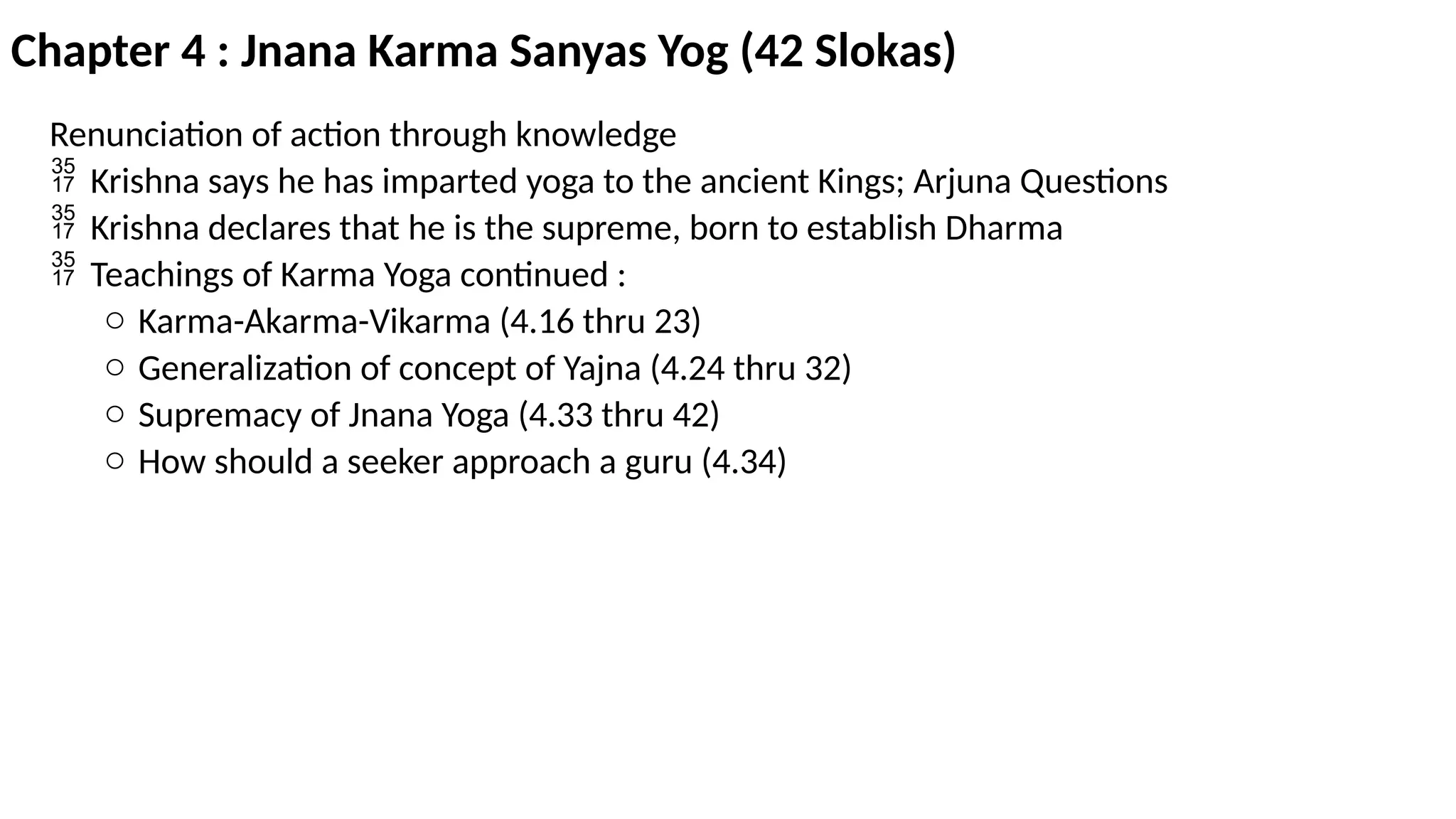 Chapter 4 : Jnana Karma Sanyas Yog (42 Slokas)
Renunciation of action through knowledge
 Krishna says he has imparted yoga to the ancient Kings; Arjuna Questions
 Krishna declares that he is the supreme, born to establish Dharma
 Teachings of Karma Yoga continued :
o Karma-Akarma-Vikarma (4.16 thru 23)
o Generalization of concept of Yajna (4.24 thru 32)
o Supremacy of Jnana Yoga (4.33 thru 42)
o How should a seeker approach a guru (4.34)
 