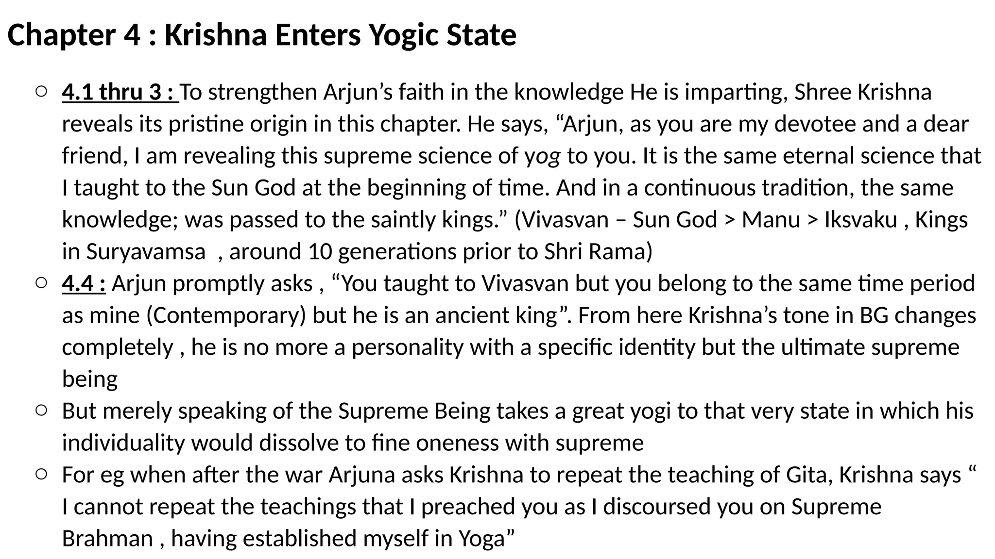 Chapter 4 : Krishna Enters Yogic State
o 4.1 thru 3 : To strengthen Arjun’s faith in the knowledge He is imparting, Shree Krishna
reveals its pristine origin in this chapter. He says, “Arjun, as you are my devotee and a dear
friend, I am revealing this supreme science of yog to you. It is the same eternal science that
I taught to the Sun God at the beginning of time. And in a continuous tradition, the same
knowledge; was passed to the saintly kings.” (Vivasvan – Sun God > Manu > Iksvaku , Kings
in Suryavamsa , around 10 generations prior to Shri Rama)
o 4.4 : Arjun promptly asks , “You taught to Vivasvan but you belong to the same time period
as mine (Contemporary) but he is an ancient king”. From here Krishna’s tone in BG changes
completely , he is no more a personality with a specific identity but the ultimate supreme
being
o But merely speaking of the Supreme Being takes a great yogi to that very state in which his
individuality would dissolve to fine oneness with supreme
o For eg when after the war Arjuna asks Krishna to repeat the teaching of Gita, Krishna says “
I cannot repeat the teachings that I preached you as I discoursed you on Supreme
Brahman , having established myself in Yoga”
 