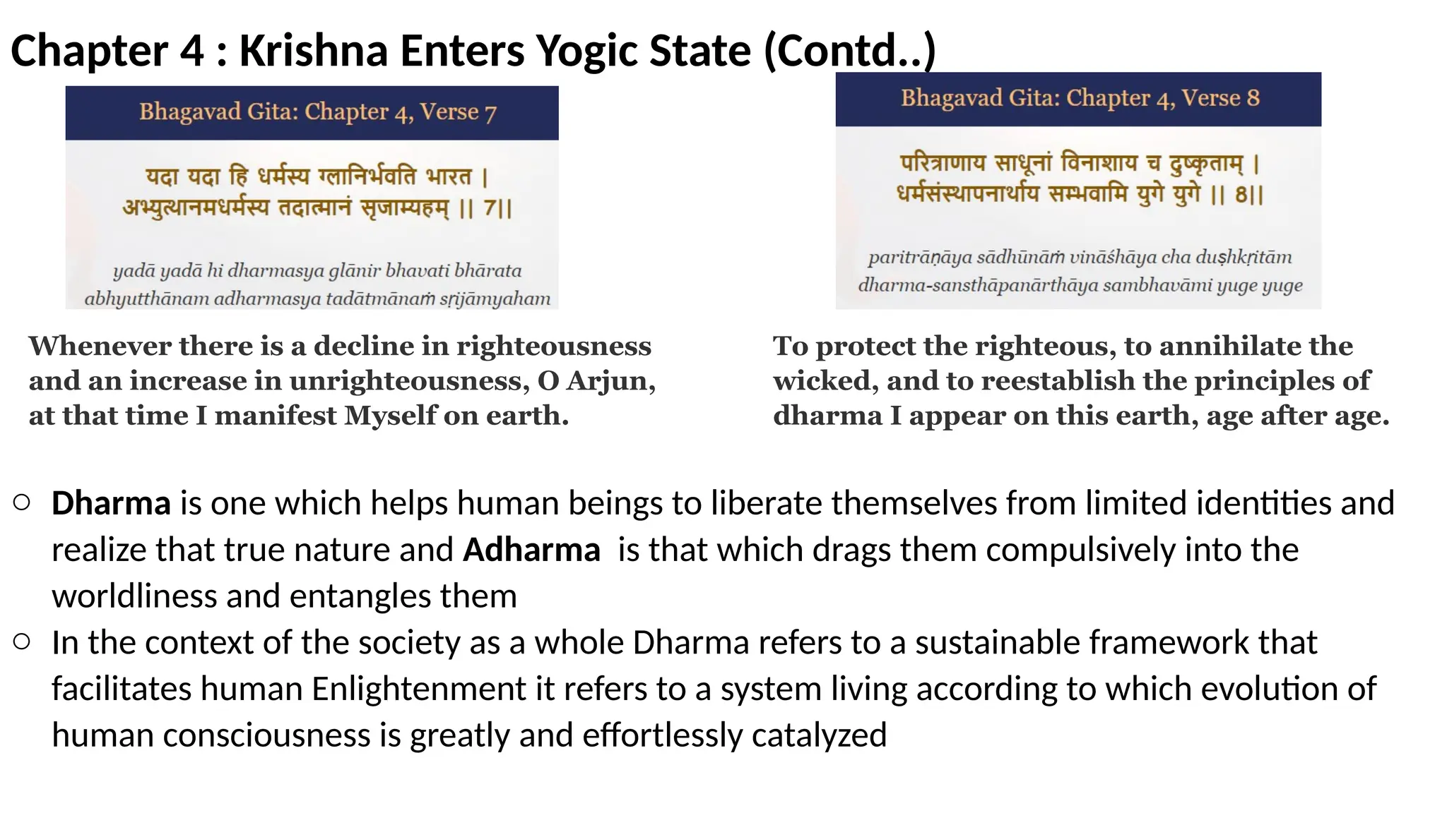 Chapter 4 : Krishna Enters Yogic State (Contd..)
Whenever there is a decline in righteousness
and an increase in unrighteousness, O Arjun,
at that time I manifest Myself on earth.
To protect the righteous, to annihilate the
wicked, and to reestablish the principles of
dharma I appear on this earth, age after age.
o Dharma is one which helps human beings to liberate themselves from limited identities and
realize that true nature and Adharma is that which drags them compulsively into the
worldliness and entangles them
o In the context of the society as a whole Dharma refers to a sustainable framework that
facilitates human Enlightenment it refers to a system living according to which evolution of
human consciousness is greatly and effortlessly catalyzed
 