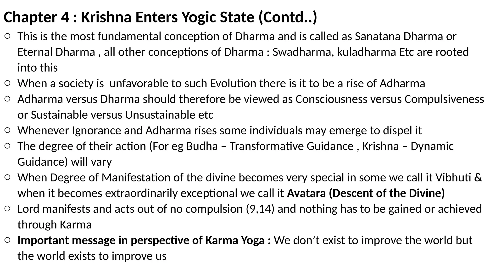Chapter 4 : Krishna Enters Yogic State (Contd..)
o This is the most fundamental conception of Dharma and is called as Sanatana Dharma or
Eternal Dharma , all other conceptions of Dharma : Swadharma, kuladharma Etc are rooted
into this
o When a society is unfavorable to such Evolution there is it to be a rise of Adharma
o Adharma versus Dharma should therefore be viewed as Consciousness versus Compulsiveness
or Sustainable versus Unsustainable etc
o Whenever Ignorance and Adharma rises some individuals may emerge to dispel it
o The degree of their action (For eg Budha – Transformative Guidance , Krishna – Dynamic
Guidance) will vary
o When Degree of Manifestation of the divine becomes very special in some we call it Vibhuti &
when it becomes extraordinarily exceptional we call it Avatara (Descent of the Divine)
o Lord manifests and acts out of no compulsion (9,14) and nothing has to be gained or achieved
through Karma
o Important message in perspective of Karma Yoga : We don’t exist to improve the world but
the world exists to improve us
 