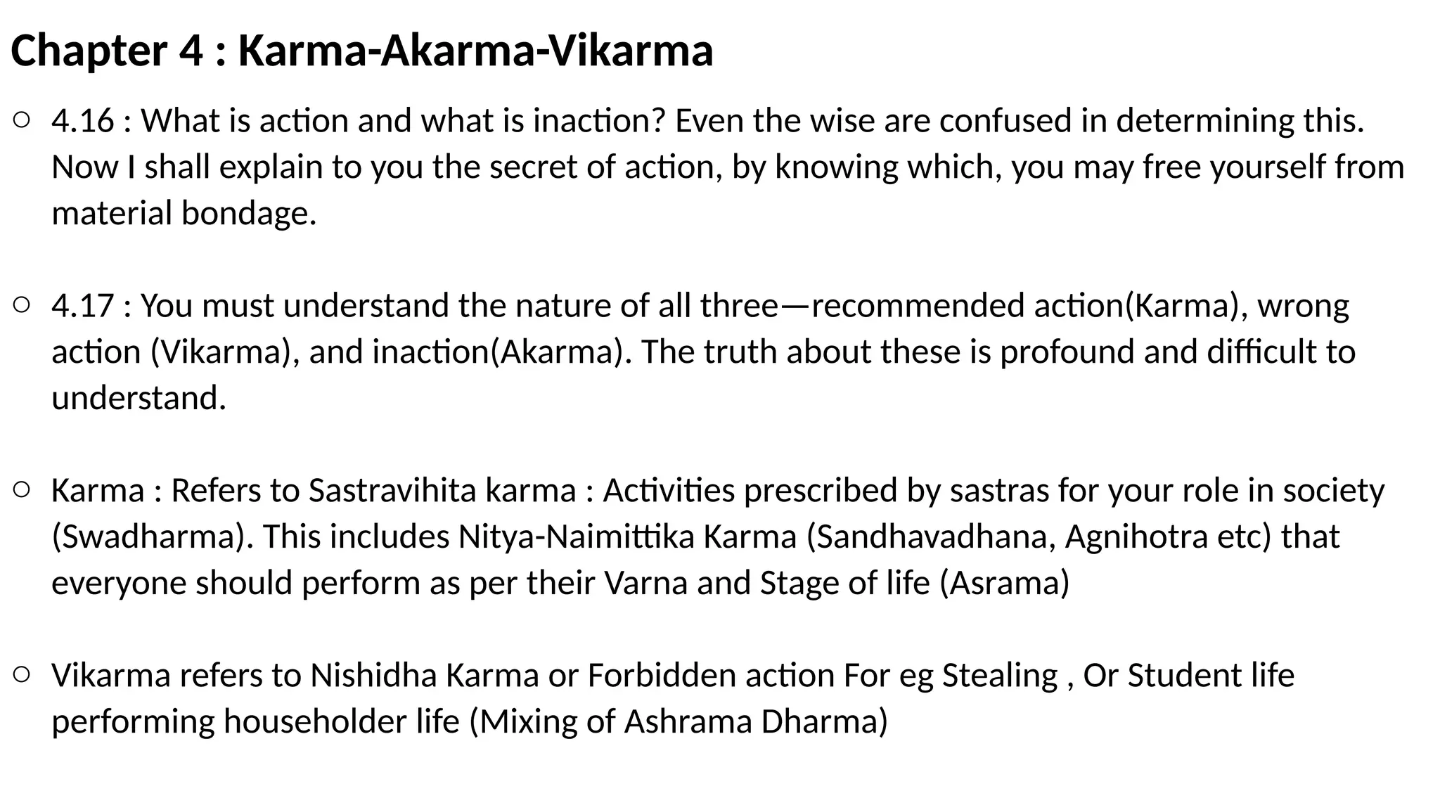 Chapter 4 : Karma-Akarma-Vikarma
o 4.16 : What is action and what is inaction? Even the wise are confused in determining this.
Now I shall explain to you the secret of action, by knowing which, you may free yourself from
material bondage.
o 4.17 : You must understand the nature of all three—recommended action(Karma), wrong
action (Vikarma), and inaction(Akarma). The truth about these is profound and difficult to
understand.
o Karma : Refers to Sastravihita karma : Activities prescribed by sastras for your role in society
(Swadharma). This includes Nitya-Naimittika Karma (Sandhavadhana, Agnihotra etc) that
everyone should perform as per their Varna and Stage of life (Asrama)
o Vikarma refers to Nishidha Karma or Forbidden action For eg Stealing , Or Student life
performing householder life (Mixing of Ashrama Dharma)
 