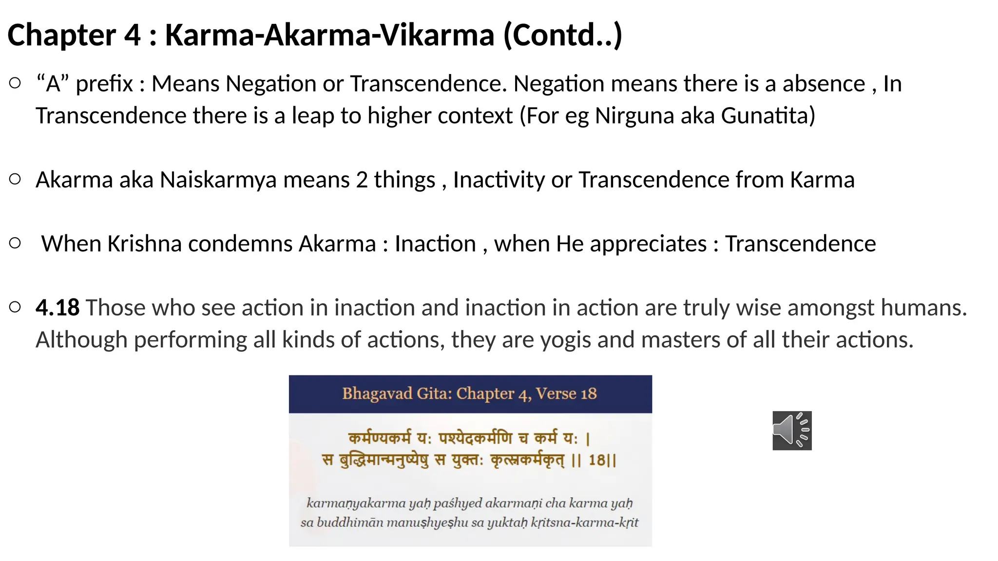 Chapter 4 : Karma-Akarma-Vikarma (Contd..)
o “A” prefix : Means Negation or Transcendence. Negation means there is a absence , In
Transcendence there is a leap to higher context (For eg Nirguna aka Gunatita)
o Akarma aka Naiskarmya means 2 things , Inactivity or Transcendence from Karma
o When Krishna condemns Akarma : Inaction , when He appreciates : Transcendence
o 4.18 Those who see action in inaction and inaction in action are truly wise amongst humans.
Although performing all kinds of actions, they are yogis and masters of all their actions.
 