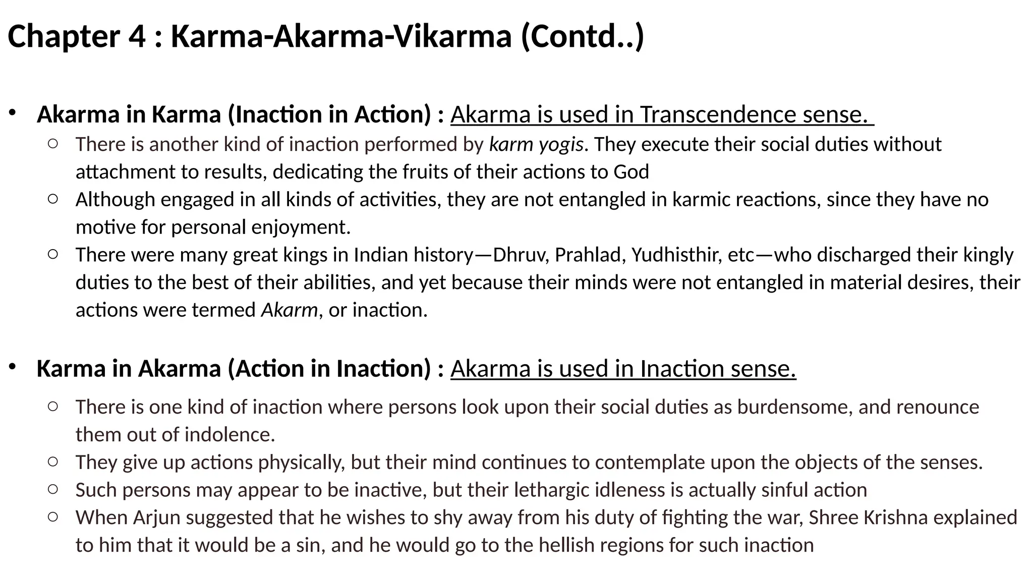 Chapter 4 : Karma-Akarma-Vikarma (Contd..)
• Akarma in Karma (Inaction in Action) : Akarma is used in Transcendence sense.
o There is another kind of inaction performed by karm yogis. They execute their social duties without
attachment to results, dedicating the fruits of their actions to God
o Although engaged in all kinds of activities, they are not entangled in karmic reactions, since they have no
motive for personal enjoyment.
o There were many great kings in Indian history—Dhruv, Prahlad, Yudhisthir, etc—who discharged their kingly
duties to the best of their abilities, and yet because their minds were not entangled in material desires, their
actions were termed Akarm, or inaction.
• Karma in Akarma (Action in Inaction) : Akarma is used in Inaction sense.
o There is one kind of inaction where persons look upon their social duties as burdensome, and renounce
them out of indolence.
o They give up actions physically, but their mind continues to contemplate upon the objects of the senses.
o Such persons may appear to be inactive, but their lethargic idleness is actually sinful action
o When Arjun suggested that he wishes to shy away from his duty of fighting the war, Shree Krishna explained
to him that it would be a sin, and he would go to the hellish regions for such inaction
 