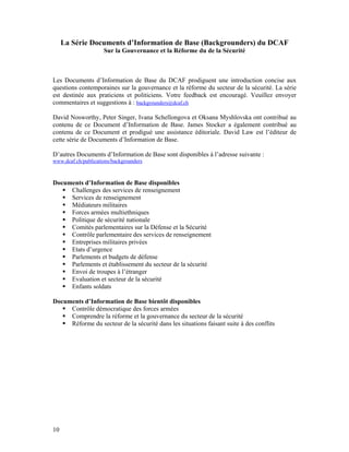 La Série Documents d’Information de Base (Backgrounders) du DCAF
                     Sur la Gouvernance et la Réforme du de la Sécurité



Les Documents d’Information de Base du DCAF prodiguent une introduction concise aux
questions contemporaines sur la gouvernance et la réforme du secteur de la sécurité. La série
est destinée aux praticiens et politiciens. Votre feedback est encouragé. Veuillez envoyer
commentaires et suggestions à : backgrounders@dcaf.ch

David Nosworthy, Peter Singer, Ivana Schellongova et Oksana Myshlovska ont contribué au
contenu de ce Document d’Information de Base. James Stocker a également contribué au
contenu de ce Document et prodigué une assistance éditoriale. David Law est l’éditeur de
cette série de Documents d’Information de Base.

D’autres Documents d’Information de Base sont disponibles à l’adresse suivante :
www.dcaf.ch/publications/backgrounders



Documents d’Information de Base disponibles
     Challenges des services de renseignement
     Services de renseignement
     Médiateurs militaires
     Forces armées multiethniques
     Politique de sécurité nationale
     Comités parlementaires sur la Défense et la Sécurité
     Contrôle parlementaire des services de renseignement
     Entreprises militaires privées
     Etats d’urgence
     Parlements et budgets de défense
     Parlements et établissement du secteur de la sécurité
     Envoi de troupes à l’étranger
     Evaluation et secteur de la sécurité
     Enfants soldats

Documents d’Information de Base bientôt disponibles
     Contrôle démocratique des forces armées
     Comprendre la réforme et la gouvernance du secteur de la sécurité
     Réforme du secteur de la sécurité dans les situations faisant suite à des conflits




10
 