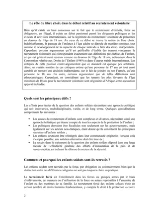 Le rôle du libre choix dans le débat relatif au recrutement volontaire
Bien qu’il existe un haut consensus sur le fait que le recrutement d’enfants, forcé ou
obligatoire, est illégal, il existe un débat passionné parmi les dirigeants politiques et les
avocats et activistes internationaux, sur la légitimité du recrutement volontaire de personnes
en dessous de l’âge de 18 ans. Au cœur de ce débat se trouve la notion de libre choix.
Indubitablement, le passage de l’enfance à l’âge adulte se déroule de manière continue, tout
comme le développement de la capacité de chaque individu à faire des choix indépendants.
Cependant, certains argumentent qu’il est préférable d’établir des normes concernant le
recrutement volontaire qui correspondent exactement aux définitions pré établies de l’enfant,
ce qui est généralement reconnu comme en dessous de l’âge de 18 ans, notamment dans la
Convention relative aux Droits de l’Enfant (1989) et dans d’autres traités internationaux. Les
critiques de cette position contre-argumentent que ce standard est quelque peu arbitraire.
Ainsi, un certain nombre de ces critiques estime qu’une personne de 17 ans est tout aussi
capable de prendre une décision indépendante, sur le fait de joindre ou non l’armée, qu’une
personne de 18 ans. En outre, certains argumentent que de telles définitions sont
ethnocentriques. Cependant, en considérant que les tenants les plus fervents de l’âge
minimum de 18 ans pour le recrutement volontaire sont originaires d’Afrique, cette accusation
apparaît infondée.



Quels sont les principaux défis ?
Les efforts pour traiter de la question des enfants soldats nécessitent une approche politique
qui soit innovatrice, multidisciplinaire, variée, et de long terme. Quelques considérations
comprennent les suivantes :

       Les causes du recrutement d’enfants sont complexes et diverses, nécessitant ainsi une
       approche holistique qui tienne compte de tous les aspects de la protection de l’enfant ;
       Les politiques devraient être focalisées non seulement sur les gouvernements, mais
       également sur les acteurs non-étatiques, étant donné qu’ils constituent les principaux
       recruteurs d’enfants soldats ;
       Les enfants devraient être réintégrés dans leur communauté originelle ; lorsque cela
       n’est pas possible, une solution alternative doit être trouvée ;
       Le succès dans le traitement de la question des enfants soldats dépend dans une large
       mesure de l’effectivité générale des efforts d’instauration de la paix et de
       reconstruction, en incluant la réforme du secteur de la sécurité.


Comment et pourquoi les enfants soldats sont-ils recrutés ?
Les enfants soldats sont recrutés par la force, par obligation ou volontairement, bien que la
distinction entre ces différentes catégories ne soit pas toujours claire en pratique.

Le recrutement forcé est l’enrôlement dans les forces ou groupes armés par le biais
d’enlèvements, de menaces ou d’utilisation de la force ou autres représailles à l’encontre de
l’enfant ou des membres de sa famille. Le recrutement forcé des enfants soldats viole un
certain nombre de droits humains fondamentaux, y compris le droit à la protection « contre

2
 