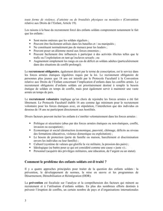 toute forme de violence, d’atteinte ou de brutalités physiques ou mentales » (Convention
relative aux Droits de l’Enfant, Article 19).

Les raisons à la base du recrutement forcé des enfants soldats comprennent notamment le fait
que les enfants :

       Sont moins onéreux que les soldats réguliers ;
       Peuvent être facilement utilisés dans les batailles et / ou manipulés ;
       Ne constituent normalement pas de menace pour les leaders ;
       Peuvent poser un dilemme moral aux forces ennemies ;
       Peuvent facilement être influencés à participer à des activités illicites telles que le
       trafic ou l’exploitation en tant qu’esclaves sexuels ; ou
       Augmentent simplement les rangs en cas de déficit en soldats adultes (particulièrement
       dans des situations de conflit prolongé).

Le recrutement obligatoire, également décrit par le terme de conscription, est le service dans
les forces armées étatiques régulières requis par la loi. Le recrutement obligatoire de
personnes plus jeunes que 18 ans est interdit par le Protocole Facultatif à la Convention
relative aux Droits de l’Enfant concernant l’implication d’enfants dans les conflits armés. Le
recrutement obligatoire d’enfants soldats est prioritairement destiné à remplir le besoin
étatique de soldats en temps de conflit, mais peut également servir à maintenir une vaste
armée en temps de paix.

Le recrutement volontaire implique qu’un choix de rejoindre les forces armées a été fait
librement. Le Protocole Facultatif établit 16 ans comme âge minimum pour le recrutement
volontaire pour les forces étatiques avec, en stipulation, l’interdiction que des individus en
dessous de 18 ans ne participent directement aux hostilités.

Divers facteurs peuvent inciter les enfants à s’enrôler volontairement dans les forces armées :

       Politique et sécuritaire (abus par des forces armées étatiques ou non-étatiques, conflit,
       invasion ou occupation) ;
       Economique et social (destruction économique, pauvreté, chômage, déficits au niveau
       des formations éducatives, violence domestique ou exploitation) ;
       Le besoin de protection (perte de famille ou maison, harcèlement et discrimination
       envers les individus ou leur famille) ;
       Culturel (système de valeurs qui glorifie la vie militaire, la pression des pairs) ;
       Idéologique (se battre pour ce qui est considéré comme une cause « juste ») ;
       Personnel (acquérir des privilèges militaires, une éducation, de l’argent ou un statut).


Comment le problème des enfants soldats est-il traité ?
Il y a quatre approches principales pour traiter de la question des enfants soldats : la
prévention, le développement de normes, la mise en œuvre et les programmes de
Désarmement, Démobilisation et Réintégration (DDR).

La prévention est focalisée sur l’analyse et la compréhension des facteurs qui mènent au
recrutement et à l’utilisation d’enfants soldats. En plus des nombreux efforts destinés à
prévenir l’éruption de conflits, un certain nombre de pays et d’organisations internationales


3
 