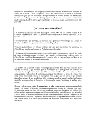 ont émis des directives pour leur propre personnel travaillant dans de potentielles situations de
conflit. Par exemple, l’Union Européenne a publié des Directives sur les enfants et les conflits
armés qui exigent que ses missions à l’étranger prennent en compte le statut des enfants dans
les zones de conflit, y compris dans leurs programmes de prévention et premier avertissement
(early warning). Les trois autres approches traitées ci-dessous peuvent également jouer un rôle
préventif.


                            Qui recrute les enfants soldats ?
Les exemples ci-dessous sont tirés du Rapport Global 2004 sur les Enfants Soldats de la
Coalition pour Mettre un Terme à l’Utilisation d’Enfants Soldats (Coalition to Stop the Use of
Child Soldiers) :

* Gouvernements : par exemple, au Burundi, en République Démocratique du Congo, en
Guinée, au Libéria, au Myanmar, au Soudan et en Ouganda ;

*Groupes paramilitaires et milices soutenus par des gouvernements : par exemple, en
Colombie, en Somalie, au Soudan, au Zimbabwe et en Ouganda ;

* Groupes armés non-étatiques (groupes d’opposition de diverses natures, y compris des chefs
de guerre, rebelles et groupes terroristes) : par exemple, en Afghanistan, en Tchétchénie, en
Colombie, en République Démocratique du Congo, en Inde, au Laos, au Népal, au Nigeria, au
Sri Lanka, au Soudan, au Yémen et en Ouganda.



Les normes sur les enfants soldats évoluent progressivement dans plusieurs domaines (voir
encadré ci-dessus). L’âge minimum pour le recrutement et la participation aux hostilités en
constitue l’un des plus importants. En effet, un certain nombre d’avocats continue à faire
campagne pour l’interdiction de tout recrutement pour les individus de moins de 18 ans. Une
autre norme primordiale consiste en l’obligation pour les pays qui ont utilisé ou qui utilisent
des enfants soldats de les démobiliser et les réintégrer dans leur société, par la réunification
familiale, la mise en place de formations professionnelles ou par l’assistance de quelque autre
nature.

Il existe également une variété de mécanismes de mise en œuvre pour s’occuper des enfants
soldats (voir encadré ci-dessous). Des mécanismes punitifs, incluant des tribunaux pour juger
les individus et des sanctions à l’encontre des Etats, groupes et individus qui utilisent des
enfants soldats ; des mécanismes de surveillance qui cherchent à sensibiliser ou tout au moins
à rendre public le problème des enfants soldats ; des mécanismes de création d’expertise et de
compétence qui cherchent à augmenter la conscience générale à propos des questions relatives
aux enfants soldats et à trouver des solutions aux problèmes provenant de pays ou régions
spécifiques.




4
 