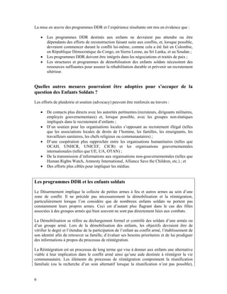 La mise en œuvre des programmes DDR et l’expérience résultante ont mis en évidence que :

    •   Les programmes DDR destinés aux enfants ne devraient pas attendre ou être
        dépendants des efforts de reconstruction faisant suite aux conflits, et, lorsque possible,
        devraient commencer durant le conflit lui-même, comme cela a été fait en Colombie,
        en République Démocratique du Congo, en Sierra Leone, au Sri Lanka, et au Soudan ;
    •   Les programmes DDR doivent être intégrés dans les négociations et traités de paix ;
    •   Les structures et programmes de démobilisation des enfants soldats nécessitent des
        ressources suffisantes pour assurer la réhabilitation durable et prévenir un recrutement
        ultérieur.


Quelles autres mesures pourraient être adoptées pour s’occuper de la
question des Enfants Soldats ?
Les efforts de plaidoirie et soutien (advocacy) peuvent être renforcés au travers :

    •   De contacts plus directs avec les autorités pertinentes (recruteurs, dirigeants militaires,
        employés gouvernementaux) et, lorsque possible, avec les groupes non-étatiques
        impliqués dans le recrutement d’enfants ;
    •   D’un soutien pour les organisations locales s’opposant au recrutement illégal (telles
        que les associations locales de droits de l’homme, les familles, les enseignants, les
        travailleurs sanitaires, les chefs religieux ou communautaires) ;
    •   D’une coopération plus rapprochée entre les organisations humanitaires (telles que
        OCAH, UNHCR, UNICEF, CICR) et les organisations gouvernementales
        internationales (telles que UE, UA, OTAN) ;
    •   De la transmission d’informations aux organisations non-gouvernementales (telles que
        Human Rights Watch, Amnesty International, Alliance Save the Children, etc.) ; et
    •   Des efforts plus ciblés pour impliquer les médias.


Les programmes DDR et les enfants soldats
Le Désarmement implique la collecte de petites armes à feu et autres armes au sein d’une
zone de conflit. Il ne précède pas nécessairement la démobilisation et la réintégration,
particulièrement lorsque l’on considère que de nombreux enfants soldats ne portent pas
constamment leurs propres armes. Ceci est d’autant plus flagrant dans le cas des filles
associées à des groupes armés qui bien souvent ne sont pas directement liées aux combats.

La Démobilisation se réfère au déchargement formel et contrôlé des soldats d’une armée ou
d’un groupe armé. Lors de la démobilisation des enfants, les objectifs devraient être de
vérifier le degré et l’étendue de la participation de l’enfant au conflit armé, l’établissement de
son identité afin de retrouver sa famille, d’évaluer ses besoins prioritaires et de lui prodiguer
des informations à propos du processus de réintégration.

La Réintégration est un processus de long terme qui vise à donner aux enfants une alternative
viable à leur implication dans le conflit armé ainsi qu’une aide destinée à réintégrer la vie
communautaire. Les éléments du processus de réintégration comprennent la réunification
familiale (ou la recherche d’un soin alternatif lorsque la réunification n’est pas possible),


6
 