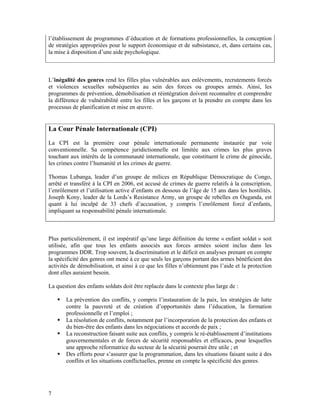 l’établissement de programmes d’éducation et de formations professionnelles, la conception
de stratégies appropriées pour le support économique et de subsistance, et, dans certains cas,
la mise à disposition d’une aide psychologique.



L’inégalité des genres rend les filles plus vulnérables aux enlèvements, recrutements forcés
et violences sexuelles subséquentes au sein des forces ou groupes armés. Ainsi, les
programmes de prévention, démobilisation et réintégration doivent reconnaître et comprendre
la différence de vulnérabilité entre les filles et les garçons et la prendre en compte dans les
processus de planification et mise en œuvre.


La Cour Pénale Internationale (CPI)
La CPI est la première cour pénale internationale permanente instaurée par voie
conventionnelle. Sa compétence juridictionnelle est limitée aux crimes les plus graves
touchant aux intérêts de la communauté internationale, que constituent le crime de génocide,
les crimes contre l’humanité et les crimes de guerre.

Thomas Lubanga, leader d’un groupe de milices en République Démocratique du Congo,
arrêté et transféré à la CPI en 2006, est accusé de crimes de guerre relatifs à la conscription,
l’enrôlement et l’utilisation active d’enfants en dessous de l’âge de 15 ans dans les hostilités.
Joseph Kony, leader de la Lords’s Resistance Army, un groupe de rebelles en Ouganda, est
quant à lui inculpé de 33 chefs d’accusation, y compris l’enrôlement forcé d’enfants,
impliquant sa responsabilité pénale internationale.



Plus particulièrement, il est impératif qu’une large définition du terme « enfant soldat » soit
utilisée, afin que tous les enfants associés aux forces armées soient inclus dans les
programmes DDR. Trop souvent, la discrimination et le déficit en analyses prenant en compte
la spécificité des genres ont mené à ce que seuls les garçons portant des armes bénéficient des
activités de démobilisation, et ainsi à ce que les filles n’obtiennent pas l’aide et la protection
dont elles auraient besoin.

La question des enfants soldats doit être replacée dans le contexte plus large de :

       La prévention des conflits, y compris l’instauration de la paix, les stratégies de lutte
       contre la pauvreté et de création d’opportunités dans l’éducation, la formation
       professionnelle et l’emploi ;
       La résolution de conflits, notamment par l’incorporation de la protection des enfants et
       du bien-être des enfants dans les négociations et accords de paix ;
       La reconstruction faisant suite aux conflits, y compris le ré-établissement d’institutions
       gouvernementales et de forces de sécurité responsables et efficaces, pour lesquelles
       une approche réformatrice du secteur de la sécurité pourrait être utile ; et
       Des efforts pour s’assurer que la programmation, dans les situations faisant suite à des
       conflits et les situations conflictuelles, prenne en compte la spécificité des genres.




7
 