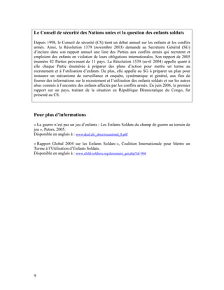 Le Conseil de sécurité des Nations unies et la question des enfants soldats
Depuis 1998, le Conseil de sécurité (CS) tient un débat annuel sur les enfants et les conflits
armés. Ainsi, la Résolution 1379 (novembre 2003) demande au Secrétaire Général (SG)
d’inclure dans son rapport annuel une liste des Parties aux conflits armés qui recrutent et
emploient des enfants en violation de leurs obligations internationales. Son rapport de 2005
énumère 42 Parties provenant de 11 pays. La Résolution 1539 (avril 2004) appelle quant à
elle chaque Partie énumérée à préparer des plans d’action pour mettre un terme au
recrutement et à l’utilisation d’enfants. De plus, elle appelle au SG à préparer un plan pour
instaurer un mécanisme de surveillance et enquête, systématique et général, aux fins de
fournir des informations sur le recrutement et l’utilisation des enfants soldats et sur les autres
abus commis à l’encontre des enfants affectés par les conflits armés. En juin 2006, le premier
rapport sur un pays, traitant de la situation en République Démocratique du Congo, fut
présenté au CS.



Pour plus d’informations
« La guerre n’est pas un jeu d’enfants : Les Enfants Soldats du champ de guerre au terrain de
jeu », Peters, 2005.
Disponible en anglais à : www.dcaf.ch/_docs/occasional_8.pdf

« Rapport Global 2004 sur les Enfants Soldats », Coalition Internationale pour Mettre un
Terme à l’Utilisation d’Enfants Soldats.
Disponible en anglais à : www.child-soldiers.org/document_get.php?id=966




9
 