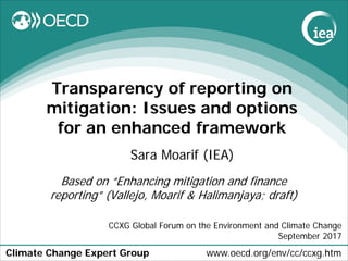 Climate Change Expert Group www.oecd.org/env/cc/ccxg.htm
Transparency of reporting on
mitigation: Issues and options
for an enhanced framework
Sara Moarif (IEA)
CCXG Global Forum on the Environment and Climate Change
September 2017
Based on “Enhancing mitigation and finance
reporting” (Vallejo, Moarif & Halimanjaya; draft)
 